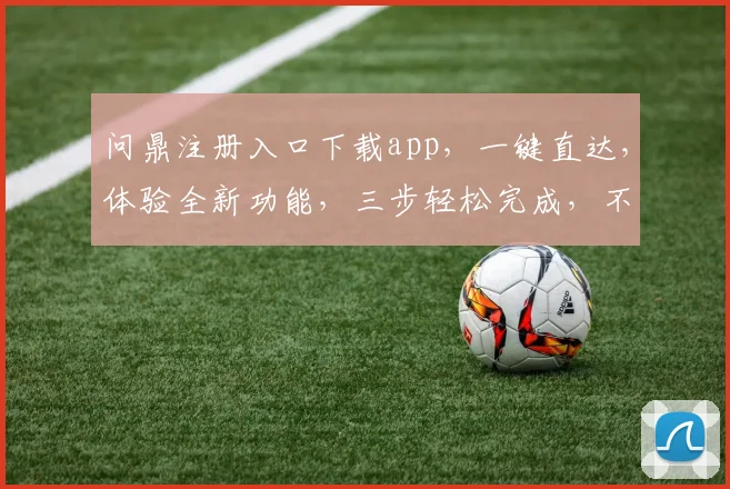 问鼎注册入口下载app，一键直达，体验全新功能，三步轻松完成，不容错过